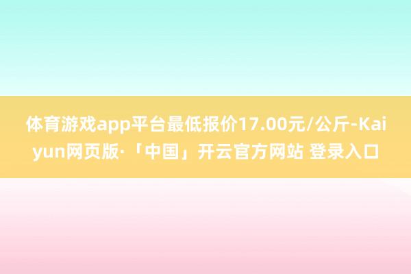 体育游戏app平台最低报价17.00元/公斤-Kaiyun网页版·「中国」开云官方网站 登录入口