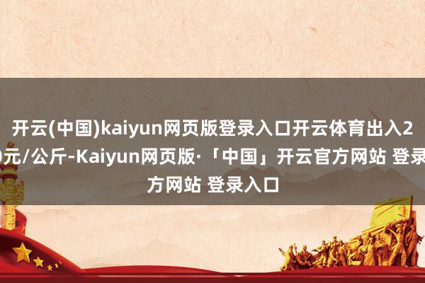 开云(中国)kaiyun网页版登录入口开云体育出入22.20元/公斤-Kaiyun网页版·「中国」开云官方网站 登录入口