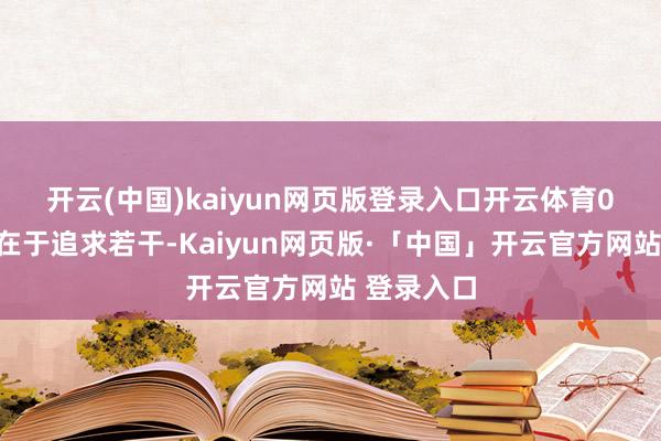 开云(中国)kaiyun网页版登录入口开云体育　　07.糊口不在于追求若干-Kaiyun网页版·「中国」开云官方网站 登录入口