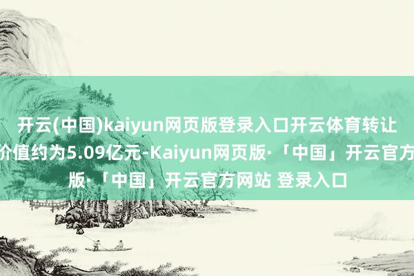 开云(中国)kaiyun网页版登录入口开云体育转让方向对应评估价值约为5.09亿元-Kaiyun网页版·「中国」开云官方网站 登录入口